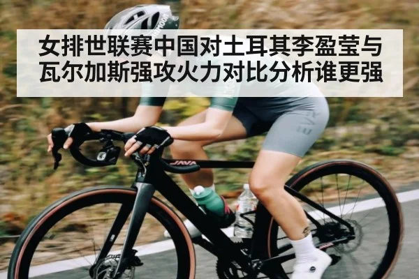 女排世联赛中国对土耳其李盈莹与瓦尔加斯强攻火力对比分析谁更强（Kaiyun）
