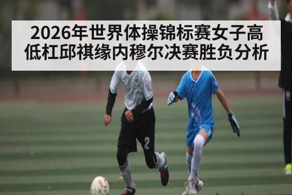 2026年世界体操锦标赛女子高低杠邱祺缘内穆尔决赛胜负分析 | Kaiyun