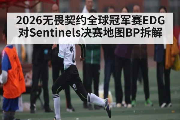 2026无畏契约全球冠军赛EDG对Sentinels决赛地图BP拆解（Kaiyun）