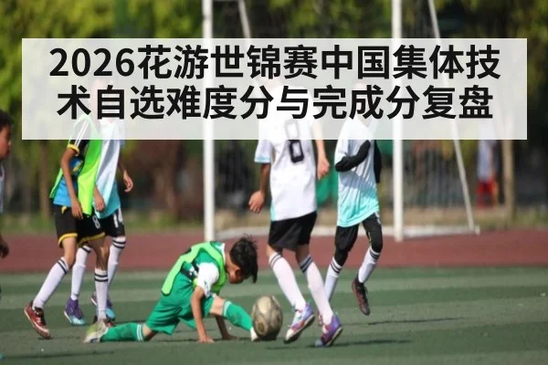 2026花游世锦赛中国集体技术自选难度分与完成分复盘（Kaiyun）